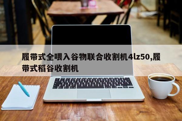 履带式全喂入谷物联合收割机4lz50,履带式稻谷收割机
