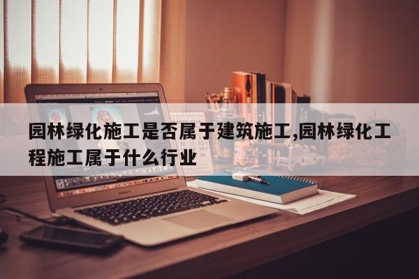 园林绿化施工是否属于建筑施工,园林绿化工程施工属于什么行业