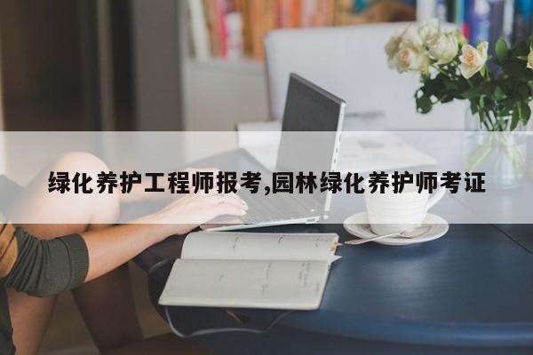 绿化养护工程师报考,园林绿化养护师考证