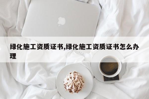 绿化施工资质证书,绿化施工资质证书怎么办理