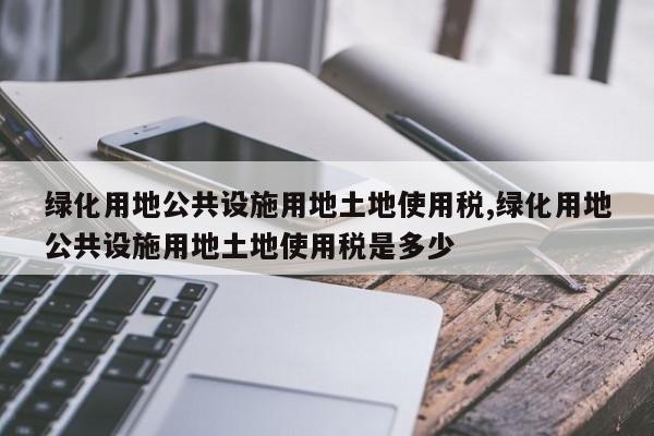 绿化用地公共设施用地土地使用税,绿化用地公共设施用地土地使用税是多少
