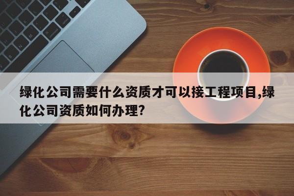 绿化公司需要什么资质才可以接工程项目,绿化公司资质如何办理?