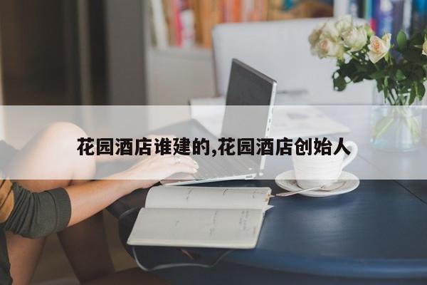 花园酒店谁建的,花园酒店创始人