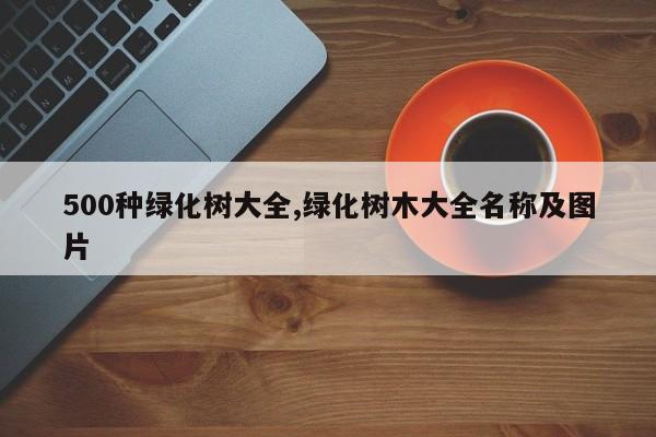 500种绿化树大全,绿化树木大全名称及图片