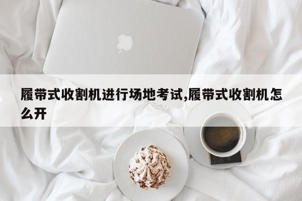 履带式收割机进行场地考试,履带式收割机怎么开