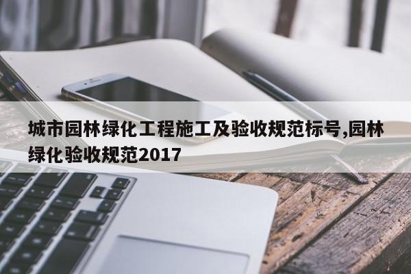 城市园林绿化工程施工及验收规范标号,园林绿化验收规范2017