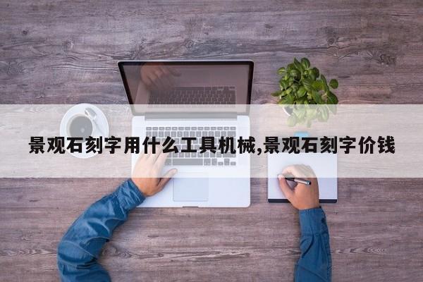 景观石刻字用什么工具机械,景观石刻字价钱