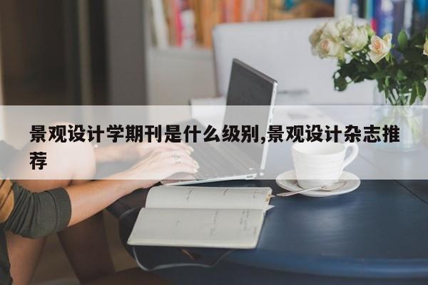 景观设计学期刊是什么级别,景观设计杂志推荐
