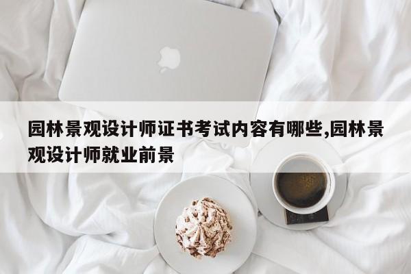 园林景观设计师证书考试内容有哪些,园林景观设计师就业前景