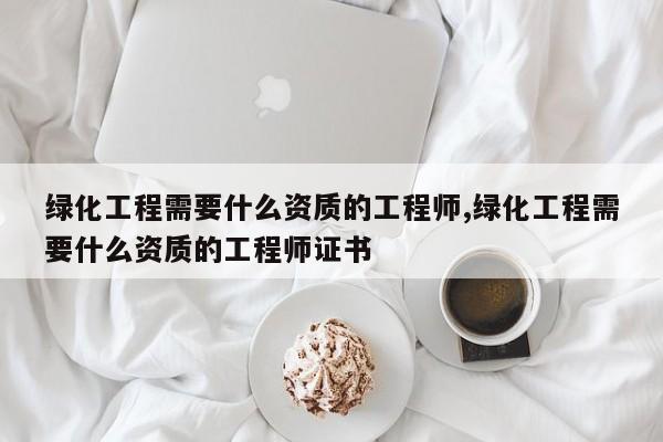 绿化工程需要什么资质的工程师,绿化工程需要什么资质的工程师证书