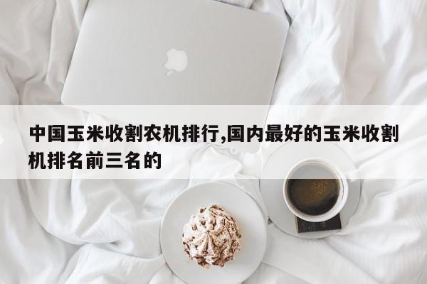 中国玉米收割农机排行,国内最好的玉米收割机排名前三名的