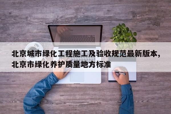 北京城市绿化工程施工及验收规范最新版本,北京市绿化养护质量地方标准