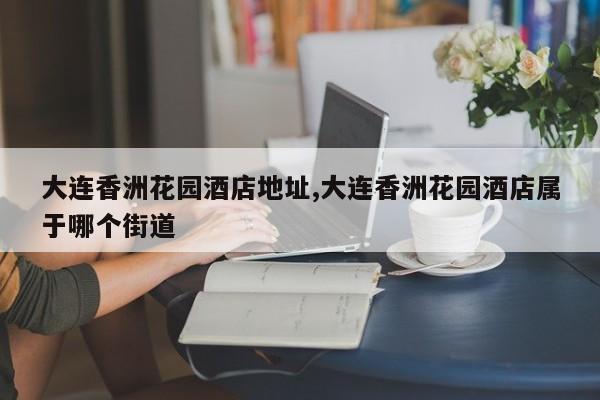 大连香洲花园酒店地址,大连香洲花园酒店属于哪个街道