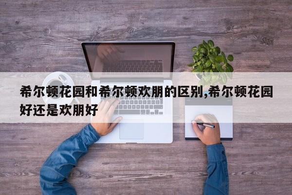 希尔顿花园和希尔顿欢朋的区别,希尔顿花园好还是欢朋好