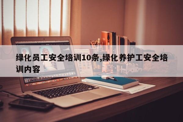绿化员工安全培训10条,绿化养护工安全培训内容