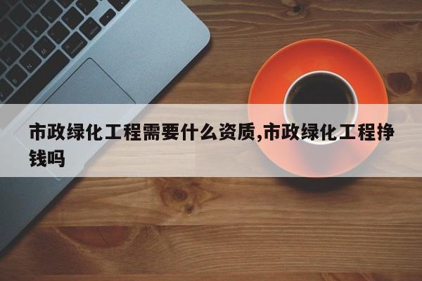 市政绿化工程需要什么资质,市政绿化工程挣钱吗